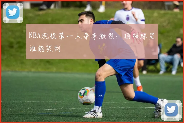 NBA现役第一人争夺激烈，顶级球星谁能笑到