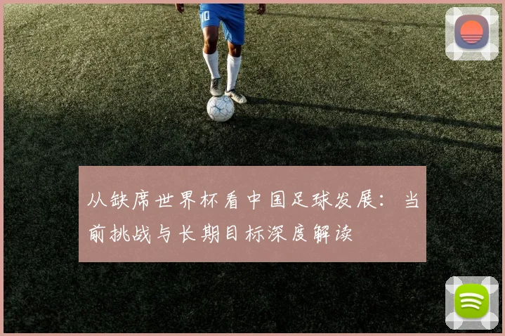 从缺席世界杯看中国足球发展：当前挑战与长期目标深度解读