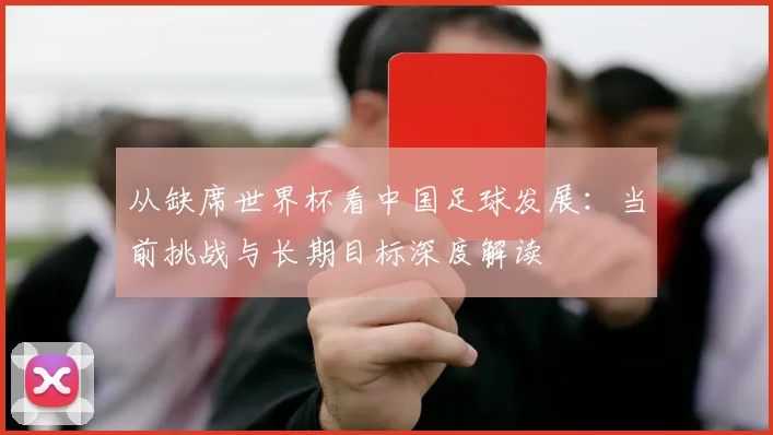 从缺席世界杯看中国足球发展：当前挑战与长期目标深度解读
