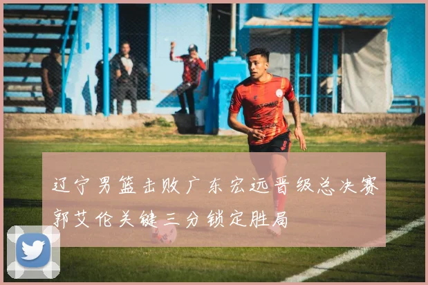 辽宁男篮击败广东宏远晋级总决赛郭艾伦关键三分锁定胜局