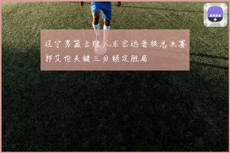 辽宁男篮击败广东宏远晋级总决赛郭艾伦关键三分锁定胜局