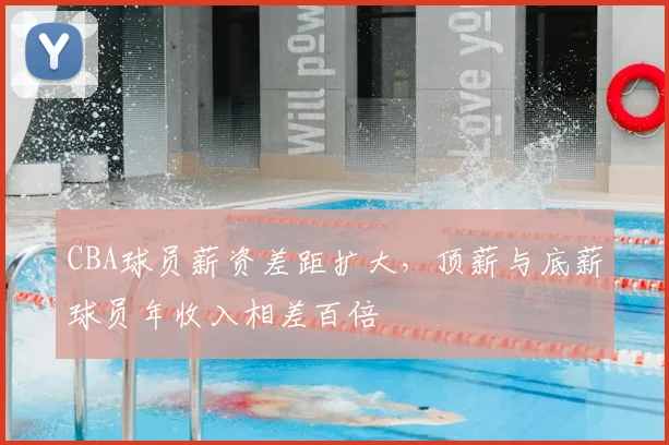 CBA球员薪资差距扩大，顶薪与底薪球员年收入相差百倍
