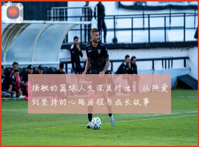 杨敏的篮球人生深度对话:从热爱到坚持的心路历程与成长故事