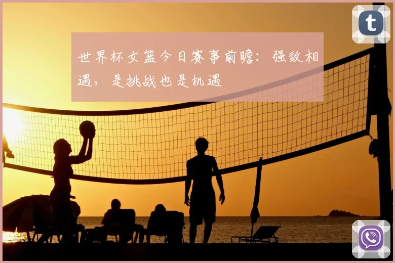 世界杯女篮今日赛事前瞻：强敌相遇，是挑战也是机遇