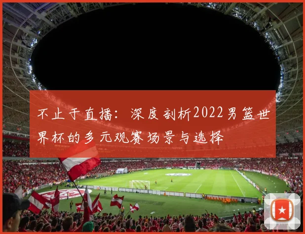 不止于直播：深度剖析2022男篮世界杯的多元观赛场景与选择