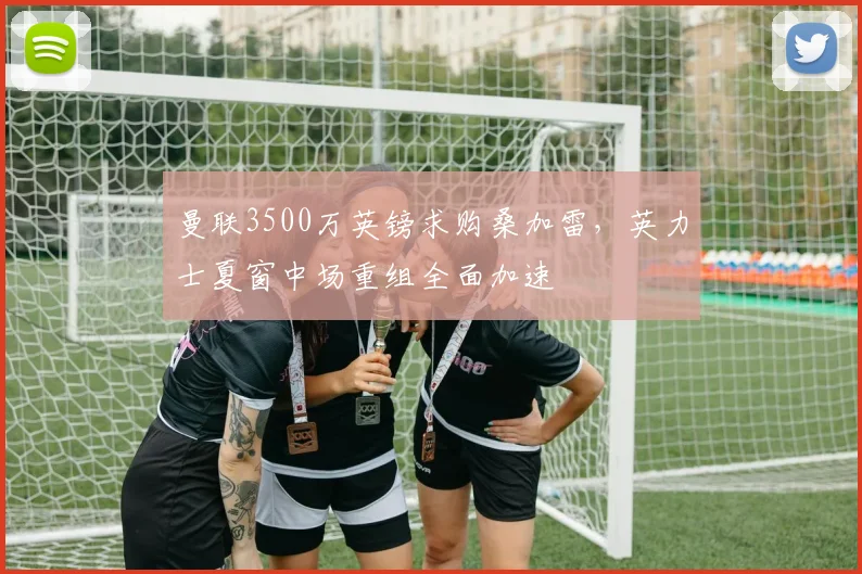 曼联3500万英镑求购桑加雷,英力士夏窗中场重组全面加速