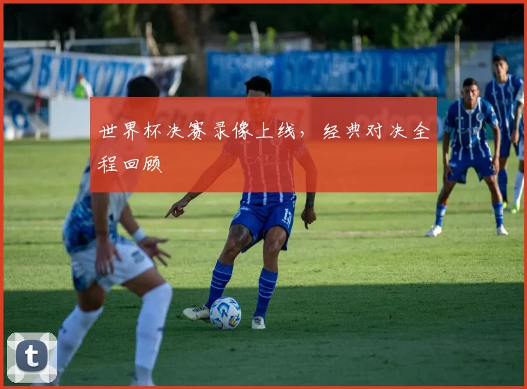 世界杯决赛录像上线，经典对决全程回顾