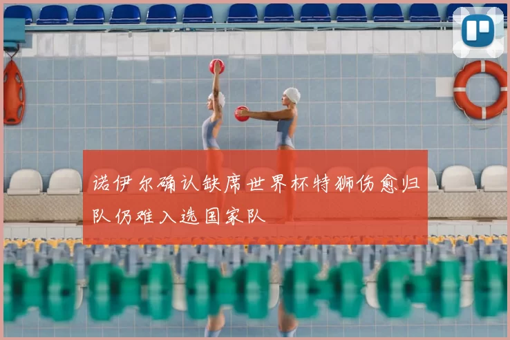 诺伊尔确认缺席世界杯特狮伤愈归队仍难入选国家队