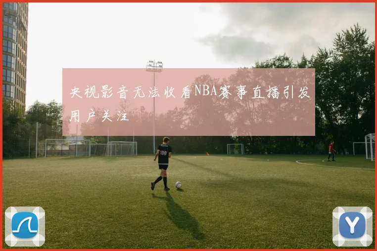 央视影音无法收看NBA赛事直播引发用户关注