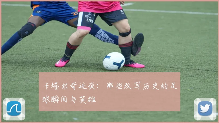 卡塔尔奇迹夜：那些改写历史的足球瞬间与英雄