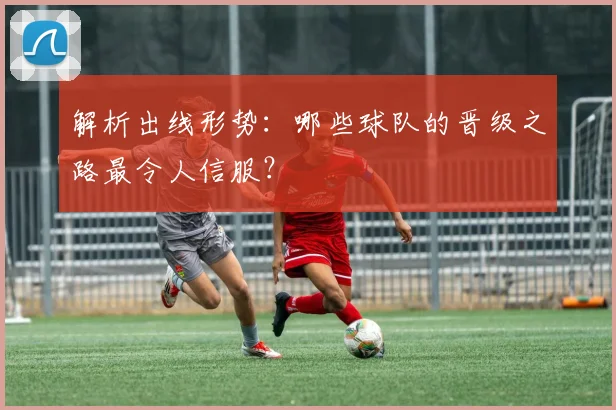 解析出线形势：哪些球队的晋级之路最令人信服？