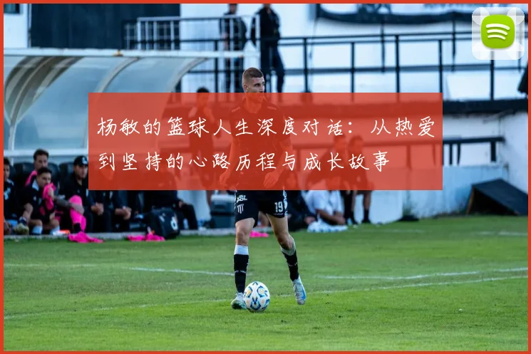 杨敏的篮球人生深度对话：从热爱到坚持的心路历程与成长故事