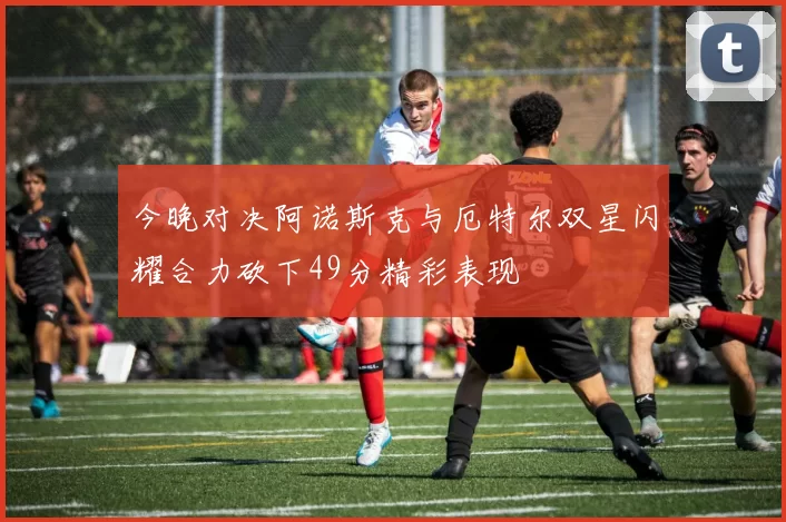 今晚对决阿诺斯克与厄特尔双星闪耀合力砍下49分精彩表现