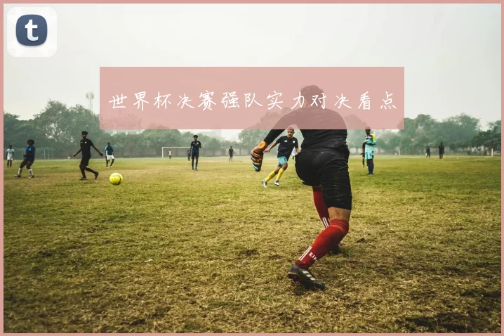 世界杯决赛强队实力对决看点