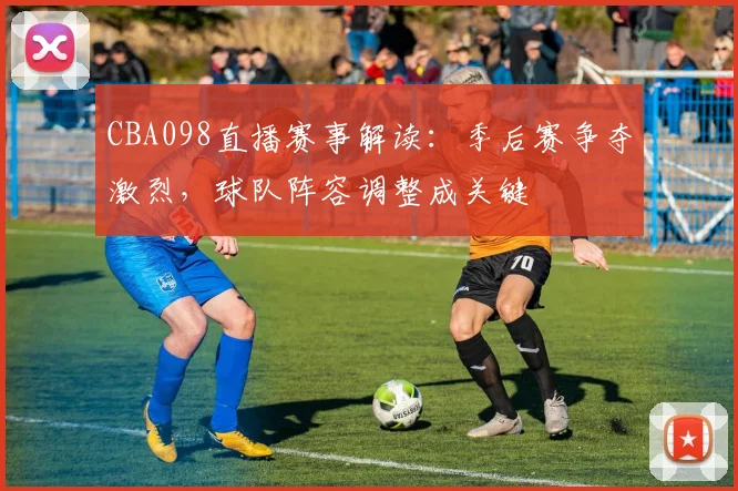CBA098直播赛事解读：季后赛争夺激烈，球队阵容调整成关键