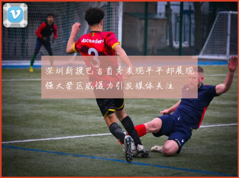 深圳新援巴吉首秀表现平平却展现强大禁区威慑力引发媒体关注