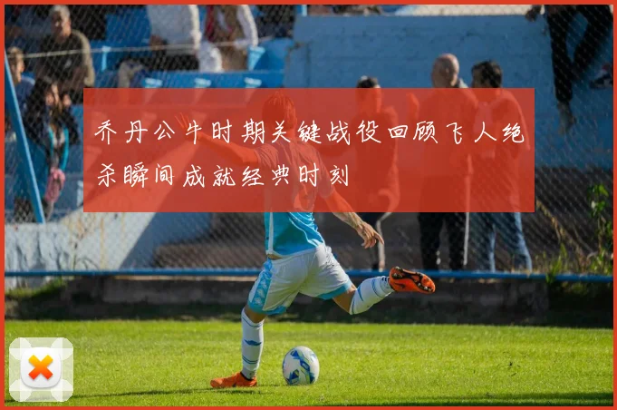 乔丹公牛时期关键战役回顾飞人绝杀瞬间成就经典时刻