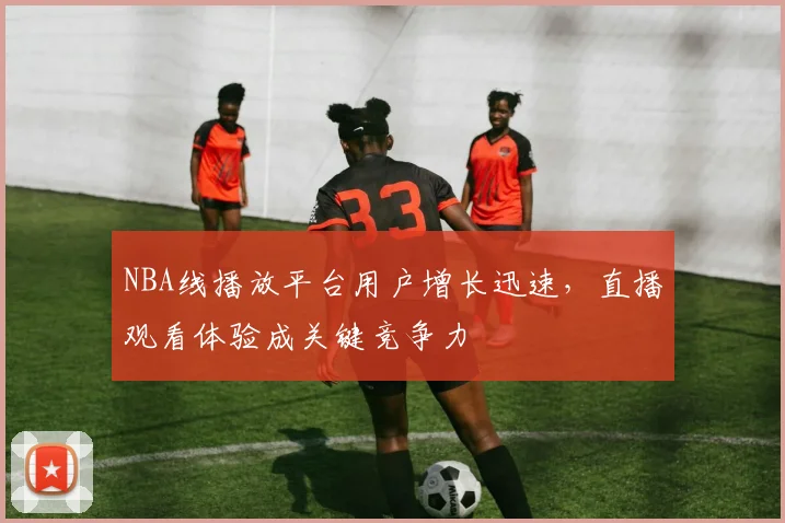 NBA线播放平台用户增长迅速，直播观看体验成关键竞争力