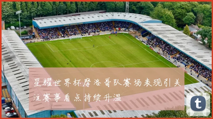 星耀世界杯摩洛哥队赛场表现引关注赛事看点持续升温