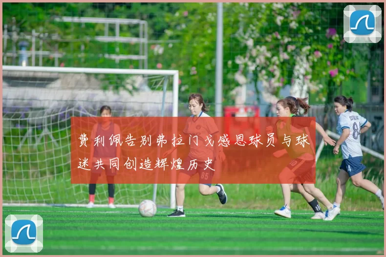 费利佩告别弗拉门戈感恩球员与球迷共同创造辉煌历史