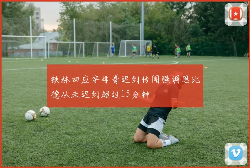 铁林回应字母哥迟到传闻强调恩比德从未迟到超过15分钟