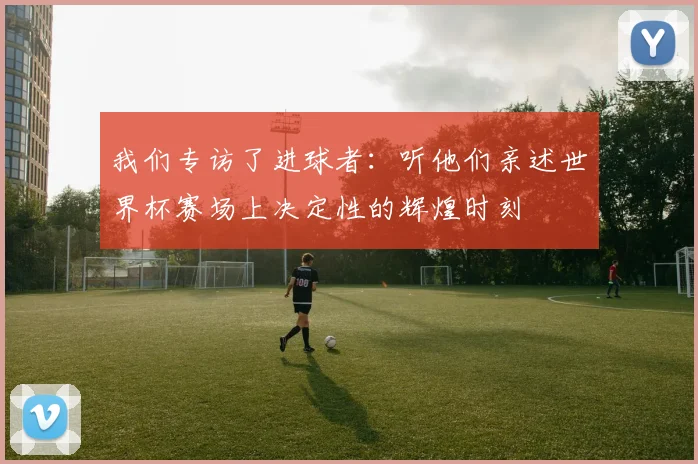 我们专访了进球者：听他们亲述世界杯赛场上决定性的辉煌时刻