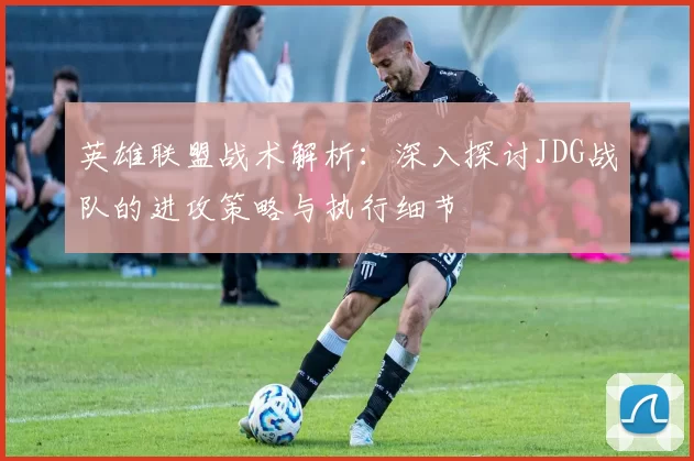 英雄联盟战术解析：深入探讨JDG战队的进攻策略与执行细节