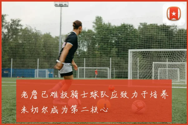老詹已难救骑士球队应致力于培养米切尔成为第二核心