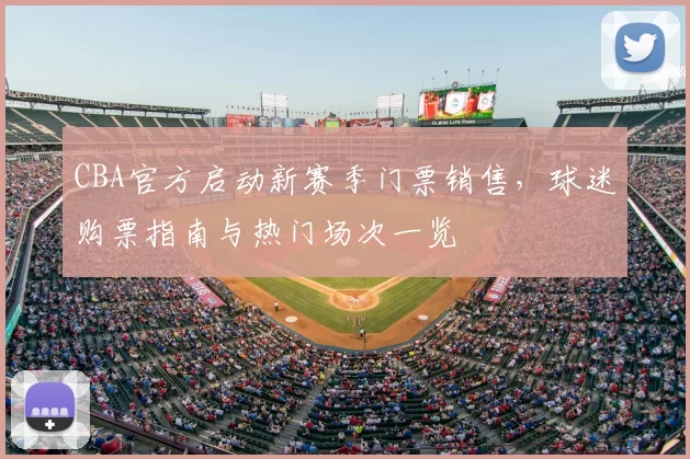 CBA官方启动新赛季门票销售，球迷购票指南与热门场次一览