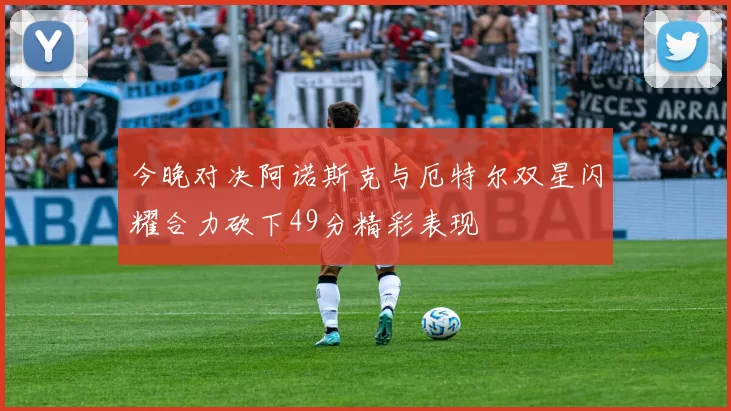 今晚对决阿诺斯克与厄特尔双星闪耀合力砍下49分精彩表现