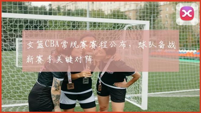 女篮CBA常规赛赛程公布,球队备战新赛季关键对阵