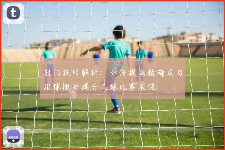 射门技巧解析：如何提高精确度与进球概率提升足球比赛表现