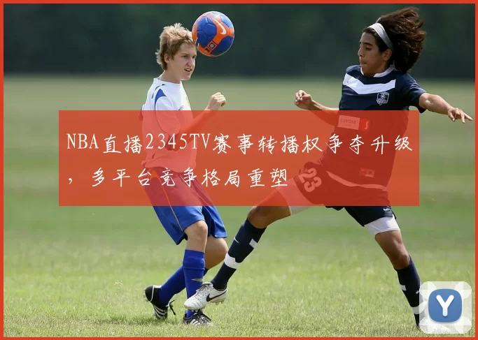 NBA直播2345TV赛事转播权争夺升级，多平台竞争格局重塑