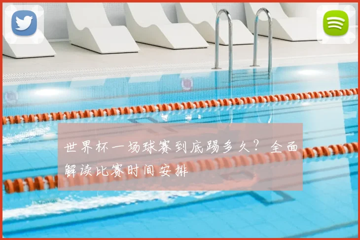 世界杯一场球赛到底踢多久？全面解读比赛时间安排