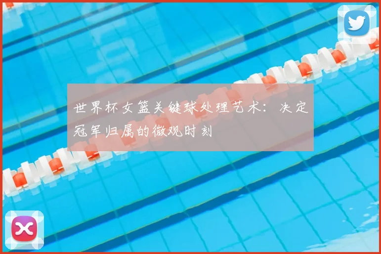 世界杯女篮关键球处理艺术：决定冠军归属的微观时刻