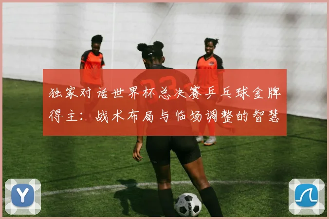 独家对话世界杯总决赛乒乓球金牌得主：战术布局与临场调整的智慧