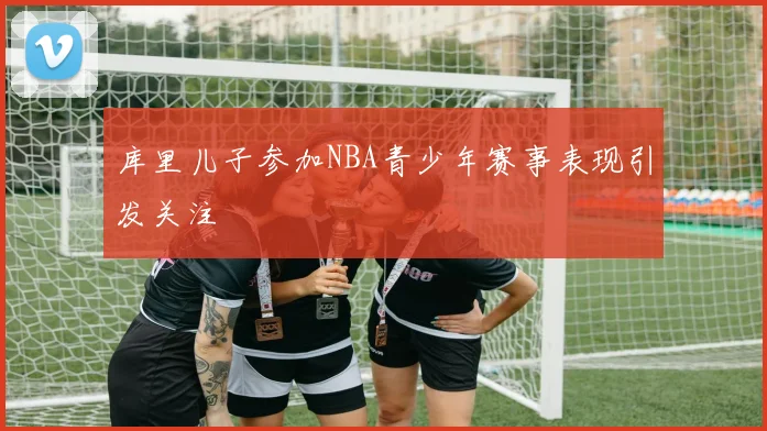 库里儿子参加NBA青少年赛事表现引发关注