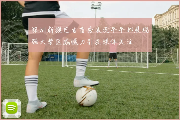 深圳新援巴吉首秀表现平平却展现强大禁区威慑力引发媒体关注