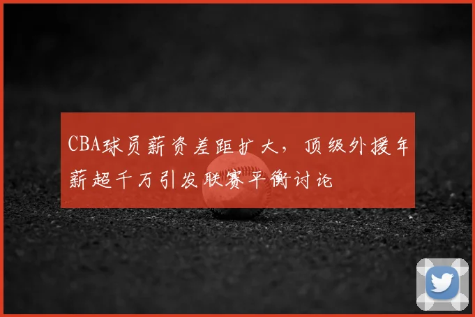 CBA球员薪资差距扩大，顶级外援年薪超千万引发联赛平衡讨论