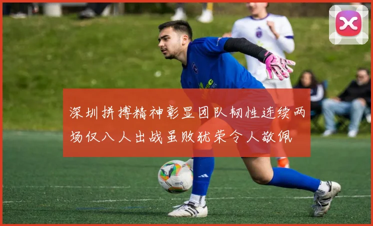深圳拼搏精神彰显团队韧性连续两场仅八人出战虽败犹荣令人敬佩