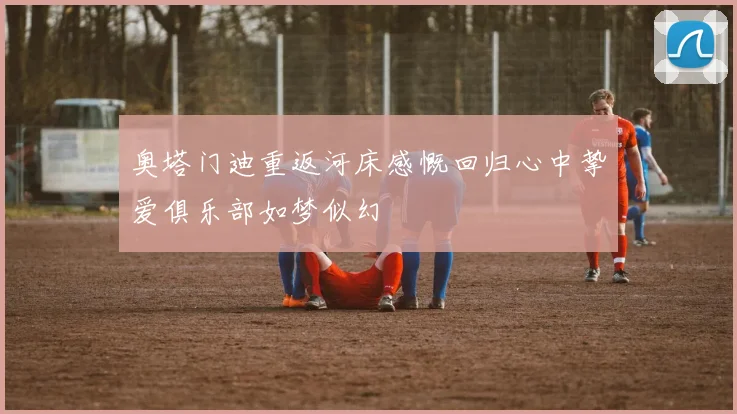 奥塔门迪重返河床感慨回归心中挚爱俱乐部如梦似幻