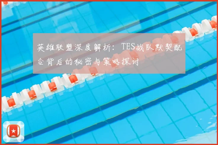 英雄联盟深度解析：TES战队默契配合背后的秘密与策略探讨