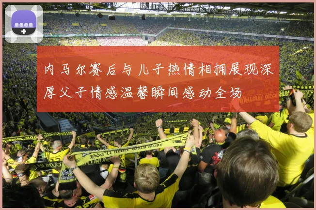 内马尔赛后与儿子热情相拥展现深厚父子情感温馨瞬间感动全场