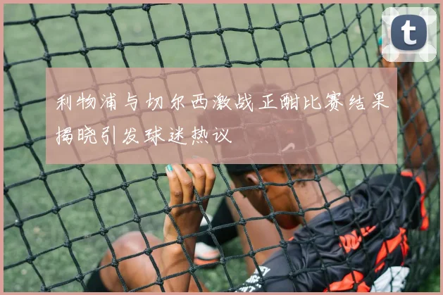 利物浦与切尔西激战正酣比赛结果揭晓引发球迷热议