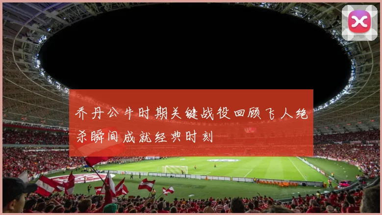 乔丹公牛时期关键战役回顾飞人绝杀瞬间成就经典时刻