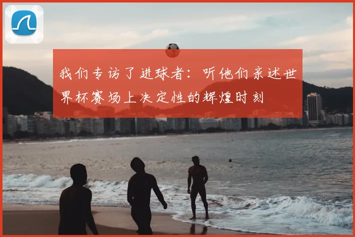 我们专访了进球者：听他们亲述世界杯赛场上决定性的辉煌时刻