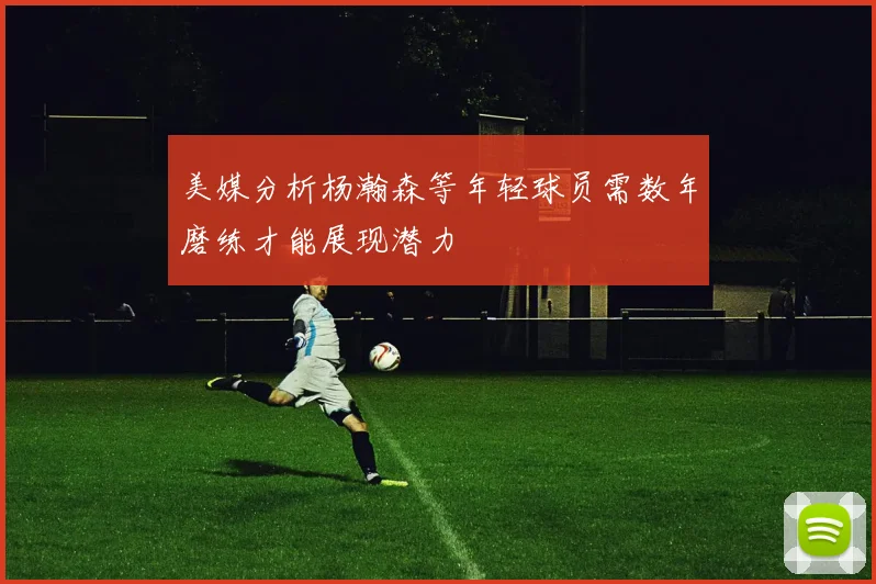 美媒分析杨瀚森等年轻球员需数年磨练才能展现潜力