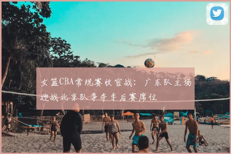 女篮CBA常规赛收官战:广东队主场迎战北京队争夺季后赛席位