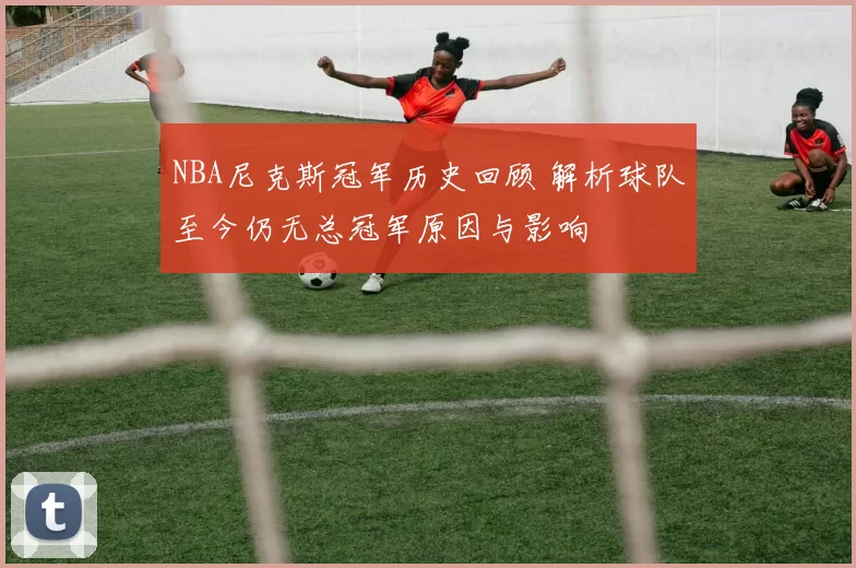 NBA尼克斯冠军历史回顾 解析球队至今仍无总冠军原因与影响