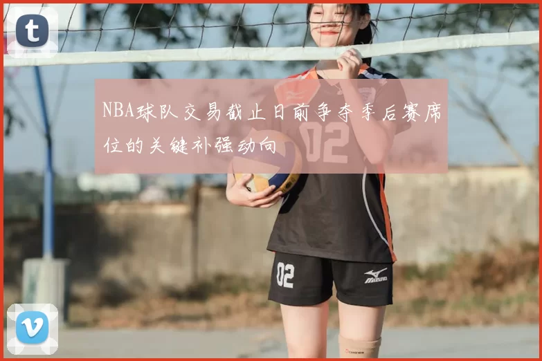 NBA球队交易截止日前争夺季后赛席位的关键补强动向